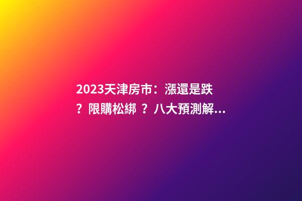 2023天津房市：漲還是跌？限購松綁？八大預測解讀！